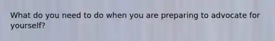 What do you need to do when you are preparing to advocate for yourself?