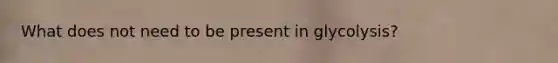 What does not need to be present in glycolysis?