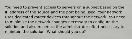 You need to prevent access to servers on a subnet based on the IP address of the source and the port being used. Your network uses dedicated router devices throughout the network. You need to minimize the network changes necessary to configure the solution and also minimize the administrator effort necessary to maintain the solution. What should you do?