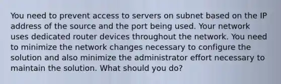 You need to prevent access to servers on subnet based on the IP address of the source and the port being used. Your network uses dedicated router devices throughout the network. You need to minimize the network changes necessary to configure the solution and also minimize the administrator effort necessary to maintain the solution. What should you do?