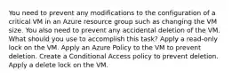 You need to prevent any modifications to the configuration of a critical VM in an Azure resource group such as changing the VM size. You also need to prevent any accidental deletion of the VM. What should you use to accomplish this task? Apply a read-only lock on the VM. Apply an Azure Policy to the VM to prevent deletion. Create a Conditional Access policy to prevent deletion. Apply a delete lock on the VM.