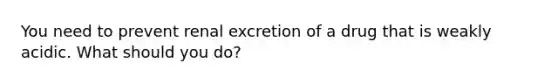 You need to prevent renal excretion of a drug that is weakly acidic. What should you do?