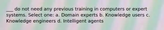 ___ do not need any previous training in computers or expert systems. Select one: a. Domain experts b. Knowledge users c. Knowledge engineers d. Intelligent agents