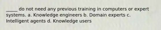 _____ do not need any previous training in computers or expert systems. a. Knowledge engineers b. Domain experts c. Intelligent agents d. Knowledge users