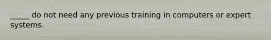 _____ do not need any previous training in computers or expert systems.