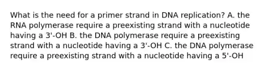 What is the need for a primer strand in DNA replication? A. the RNA polymerase require a preexisting strand with a nucleotide having a 3'-OH B. the DNA polymerase require a preexisting strand with a nucleotide having a 3'-OH C. the DNA polymerase require a preexisting strand with a nucleotide having a 5'-OH