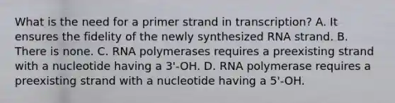 What is the need for a primer strand in transcription? A. It ensures the fidelity of the newly synthesized RNA strand. B. There is none. C. RNA polymerases requires a preexisting strand with a nucleotide having a 3'-OH. D. RNA polymerase requires a preexisting strand with a nucleotide having a 5'-OH.