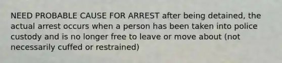 NEED PROBABLE CAUSE FOR ARREST after being detained, the actual arrest occurs when a person has been taken into police custody and is no longer free to leave or move about (not necessarily cuffed or restrained)