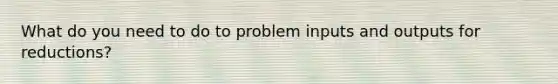 What do you need to do to problem inputs and outputs for reductions?