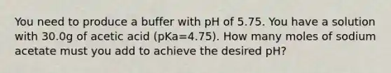 You need to produce a buffer with pH of 5.75. You have a solution with 30.0g of acetic acid (pKa=4.75). How many moles of sodium acetate must you add to achieve the desired pH?