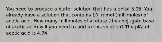 You need to produce a buffer solution that has a pH of 5.05. You already have a solution that contains 10. mmol (millimoles) of acetic acid. How many millimoles of acetate (the conjugate base of acetic acid) will you need to add to this solution? The pKa of acetic acid is 4.74.