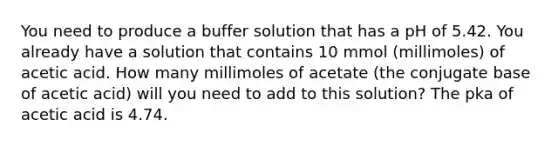 You need to produce a buffer solution that has a pH of 5.42. You already have a solution that contains 10 mmol (millimoles) of acetic acid. How many millimoles of acetate (the conjugate base of acetic acid) will you need to add to this solution? The pka of acetic acid is 4.74.