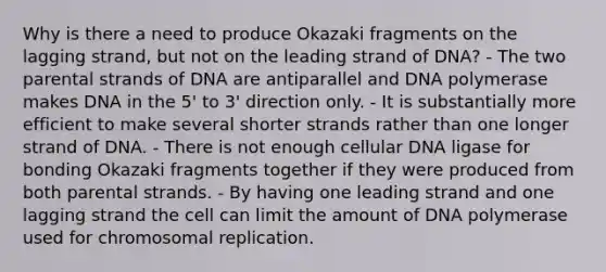 Why is there a need to produce Okazaki fragments on the lagging strand, but not on the leading strand of DNA? - The two parental strands of DNA are antiparallel and DNA polymerase makes DNA in the 5' to 3' direction only. - It is substantially more efficient to make several shorter strands rather than one longer strand of DNA. - There is not enough cellular DNA ligase for bonding Okazaki fragments together if they were produced from both parental strands. - By having one leading strand and one lagging strand the cell can limit the amount of DNA polymerase used for chromosomal replication.