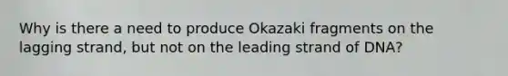 Why is there a need to produce Okazaki fragments on the lagging strand, but not on the leading strand of DNA?