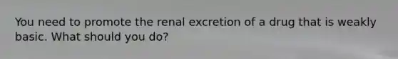 You need to promote the renal excretion of a drug that is weakly basic. What should you do?