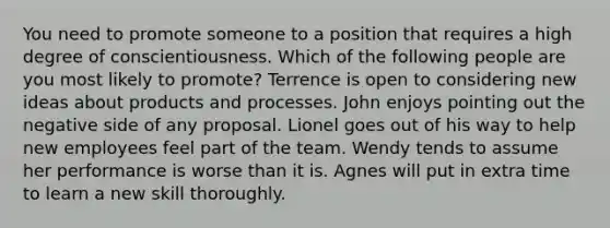 You need to promote someone to a position that requires a high degree of conscientiousness. Which of the following people are you most likely to promote? Terrence is open to considering new ideas about products and processes. John enjoys pointing out the negative side of any proposal. Lionel goes out of his way to help new employees feel part of the team. Wendy tends to assume her performance is worse than it is. Agnes will put in extra time to learn a new skill thoroughly.