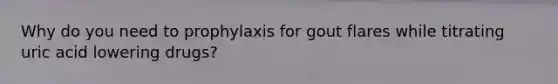 Why do you need to prophylaxis for gout flares while titrating uric acid lowering drugs?