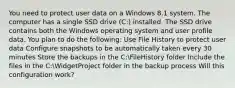 You need to protect user data on a Windows 8.1 system. The computer has a single SSD drive (C:) installed. The SSD drive contains both the Windows operating system and user profile data. You plan to do the following: Use File History to protect user data Configure snapshots to be automatically taken every 30 minutes Store the backups in the C:FileHistory folder Include the files in the C:WidgetProject folder in the backup process Will this configuration work?