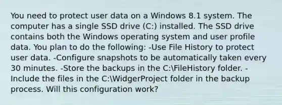 You need to protect user data on a Windows 8.1 system. The computer has a single SSD drive (C:) installed. The SSD drive contains both the Windows operating system and user profile data. You plan to do the following: -Use File History to protect user data. -Configure snapshots to be automatically taken every 30 minutes. -Store the backups in the C:FileHistory folder. -Include the files in the C:WidgerProject folder in the backup process. Will this configuration work?