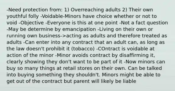 -Need protection from: 1) Overreaching adults 2) Their own youthful folly -Voidable-Minors have choice whether or not to void -Objective -Everyone is this at one point -Not a fact question -May be determine by emancipation -Living on their own or running own business->acting as adults and therefore treated as adults -Can enter into any contract that an adult can, as long as the law doesn't prohibit it (tobacco) -COntract is voidable at action of the minor -Minor avoids contract by disaffirming it, clearly showing they don't want to be part of it -Now minors can buy so many things at retail stores on their own. Can be talked into buying something they shouldn't. Minors might be able to get out of the contract but parent will likely be liable