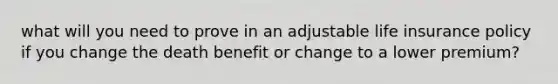 what will you need to prove in an adjustable life insurance policy if you change the death benefit or change to a lower premium?