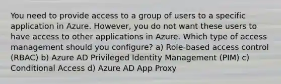 You need to provide access to a group of users to a specific application in Azure. However, you do not want these users to have access to other applications in Azure. Which type of access management should you configure? a) Role-based access control (RBAC) b) Azure AD Privileged Identity Management (PIM) c) Conditional Access d) Azure AD App Proxy