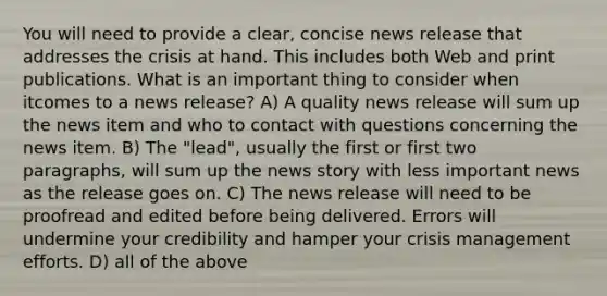 You will need to provide a clear, concise news release that addresses the crisis at hand. This includes both Web and print publications. What is an important thing to consider when itcomes to a news release? A) A quality news release will sum up the news item and who to contact with questions concerning the news item. B) The "lead", usually the first or first two paragraphs, will sum up the news story with less important news as the release goes on. C) The news release will need to be proofread and edited before being delivered. Errors will undermine your credibility and hamper your crisis management efforts. D) all of the above