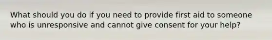 What should you do if you need to provide first aid to someone who is unresponsive and cannot give consent for your help?