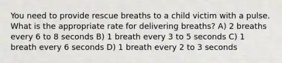 You need to provide rescue breaths to a child victim with a pulse. What is the appropriate rate for delivering breaths? A) 2 breaths every 6 to 8 seconds B) 1 breath every 3 to 5 seconds C) 1 breath every 6 seconds D) 1 breath every 2 to 3 seconds