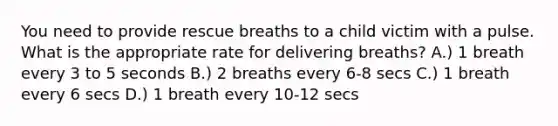 You need to provide rescue breaths to a child victim with a pulse. What is the appropriate rate for delivering breaths? A.) 1 breath every 3 to 5 seconds B.) 2 breaths every 6-8 secs C.) 1 breath every 6 secs D.) 1 breath every 10-12 secs