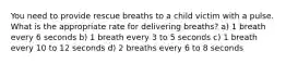 You need to provide rescue breaths to a child victim with a pulse. What is the appropriate rate for delivering breaths? a) 1 breath every 6 seconds b) 1 breath every 3 to 5 seconds c) 1 breath every 10 to 12 seconds d) 2 breaths every 6 to 8 seconds