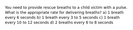 You need to provide rescue breaths to a child victim with a pulse. What is the appropriate rate for delivering breaths? a) 1 breath every 6 seconds b) 1 breath every 3 to 5 seconds c) 1 breath every 10 to 12 seconds d) 2 breaths every 6 to 8 seconds