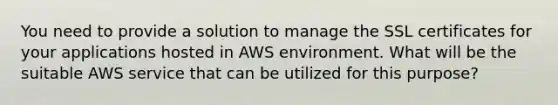 You need to provide a solution to manage the SSL certificates for your applications hosted in AWS environment. What will be the suitable AWS service that can be utilized for this purpose?