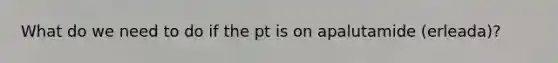 What do we need to do if the pt is on apalutamide (erleada)?