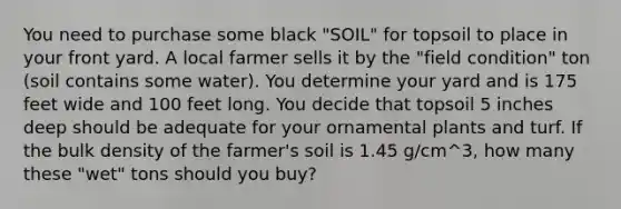 You need to purchase some black "SOIL" for topsoil to place in your front yard. A local farmer sells it by the "field condition" ton (soil contains some water). You determine your yard and is 175 feet wide and 100 feet long. You decide that topsoil 5 inches deep should be adequate for your ornamental plants and turf. If the bulk density of the farmer's soil is 1.45 g/cm^3, how many these "wet" tons should you buy?