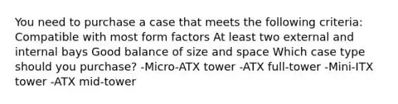 You need to purchase a case that meets the following criteria: Compatible with most form factors At least two external and internal bays Good balance of size and space Which case type should you purchase? -Micro-ATX tower -ATX full-tower -Mini-ITX tower -ATX mid-tower