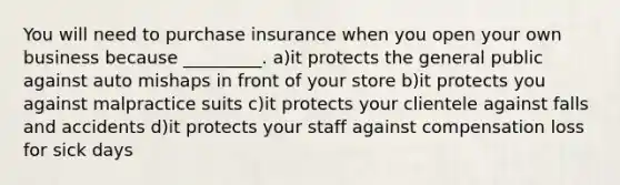 You will need to purchase insurance when you open your own business because _________. a)it protects the general public against auto mishaps in front of your store b)it protects you against malpractice suits c)it protects your clientele against falls and accidents d)it protects your staff against compensation loss for sick days