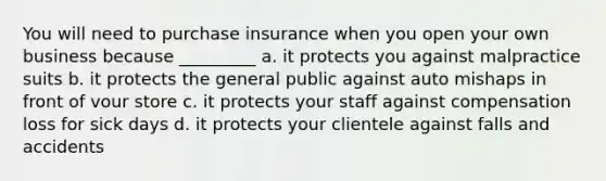 You will need to purchase insurance when you open your own business because _________ a. it protects you against malpractice suits b. it protects the general public against auto mishaps in front of vour store c. it protects your staff against compensation loss for sick days d. it protects your clientele against falls and accidents