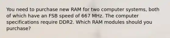 You need to purchase new RAM for two computer systems, both of which have an FSB speed of 667 MHz. The computer specifications require DDR2. Which RAM modules should you purchase?