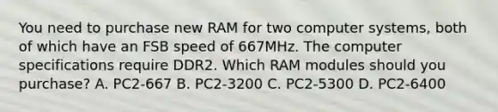 You need to purchase new RAM for two computer systems, both of which have an FSB speed of 667MHz. The computer specifications require DDR2. Which RAM modules should you purchase? A. PC2-667 B. PC2-3200 C. PC2-5300 D. PC2-6400