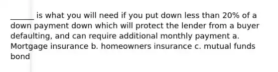 ______ is what you will need if you put down less than 20% of a down payment down which will protect the lender from a buyer defaulting, and can require additional monthly payment a. Mortgage insurance b. homeowners insurance c. mutual funds bond