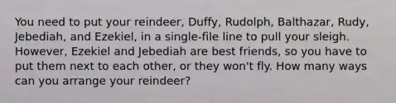 You need to put your reindeer, Duffy, Rudolph, Balthazar, Rudy, Jebediah, and Ezekiel, in a single-file line to pull your sleigh. However, Ezekiel and Jebediah are best friends, so you have to put them next to each other, or they won't fly. How many ways can you arrange your reindeer?