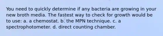 You need to quickly determine if any bacteria are growing in your new broth media. The fastest way to check for growth would be to use: a. a chemostat. b. the MPN technique. c. a spectrophotometer. d. direct counting chamber.