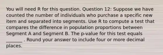 You will need R for this question. Question 12: Suppose we have counted the number of individuals who purchase a specific new item and separated into segments. Use R to compute a test that compares the difference in population proportions between Segment A and Segment B. The p-value for this test equals _______ . Round your answer to include four or more decimal places.