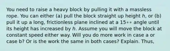 You need to raise a heavy block by pulling it with a massless rope. You can either (a) pull the block straight up height ℎ, or (b) pull it up a long, frictionless plane inclined at a 15∘∘ angle until its height has increased by ℎ. Assume you will move the block at constant speed either way. Will you do more work in case a or case b? Or is the work the same in both cases? Explain. Thus,