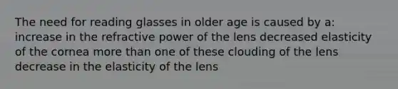 The need for reading glasses in older age is caused by a: increase in the refractive power of the lens decreased elasticity of the cornea <a href='https://www.questionai.com/knowledge/keWHlEPx42-more-than' class='anchor-knowledge'>more than</a> one of these clouding of the lens decrease in the elasticity of the lens