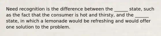 Need recognition is the difference between the ______ state, such as the fact that the consumer is hot and thirsty, and the ______ state, in which a lemonade would be refreshing and would offer one solution to the problem.