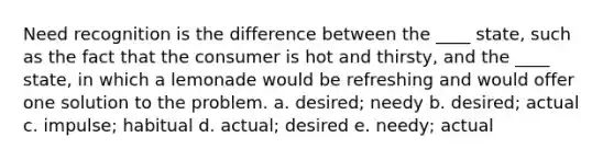 Need recognition is the difference between the ____ state, such as the fact that the consumer is hot and thirsty, and the ____ state, in which a lemonade would be refreshing and would offer one solution to the problem. a. desired; needy b. desired; actual c. impulse; habitual d. actual; desired e. needy; actual
