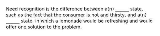 Need recognition is the difference between a(n) ______ state, such as the fact that the consumer is hot and thirsty, and a(n) ______ state, in which a lemonade would be refreshing and would offer one solution to the problem.