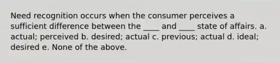 Need recognition occurs when the consumer perceives a sufficient difference between the ____ and ____ state of affairs. a. actual; perceived b. desired; actual c. previous; actual d. ideal; desired e. None of the above.